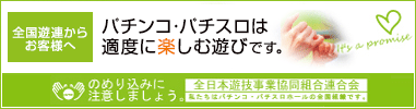 全国遊連からお客様へ パチンコ・パチスロは適度に楽しむ遊びです。 のめり込みに注意しましょう。 全日本遊技事業協同組合連合会