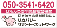 ぱちんこ依存問題相談機関 リカバリーサポート・ネットワーク　相談窓口 050-3541-6420 月～金（土日祝祭日除く）午前10:00～午後4:00